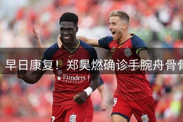 早日康复！郑昊燃确诊手腕舟骨骨折、软骨断裂，预计伤停约10周